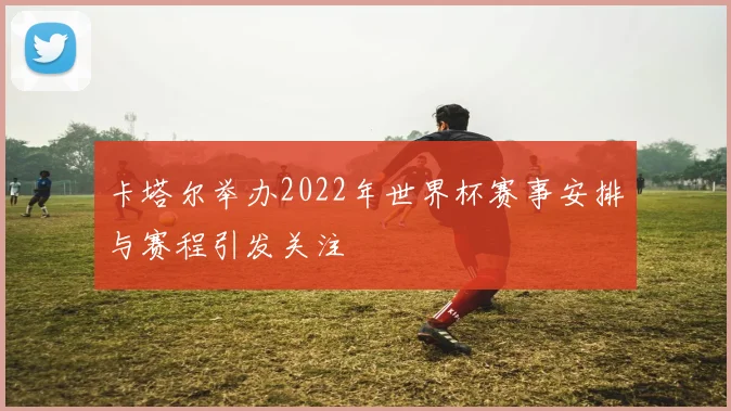 卡塔尔举办2022年世界杯赛事安排与赛程引发关注