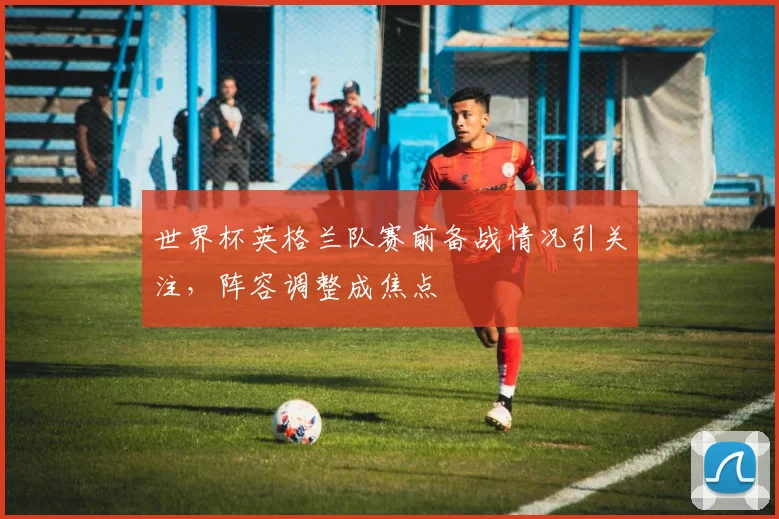 世界杯英格兰队赛前备战情况引关注，阵容调整成焦点