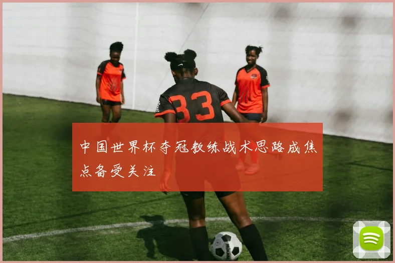 中国世界杯夺冠教练战术思路成焦点备受关注