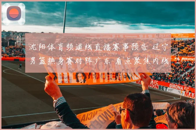 沈阳体育频道线直播赛事预告 辽宁男篮热身赛对阵广东 看点聚焦内线对抗