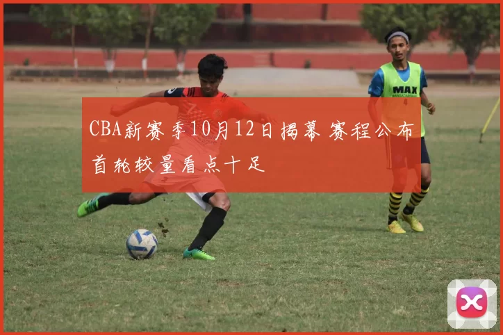 CBA新赛季10月12日揭幕 赛程公布首轮较量看点十足