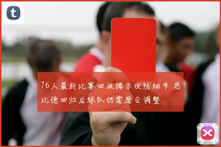 76人最新比赛回放揭示攻防细节 恩比德回归后球队仍需磨合调整