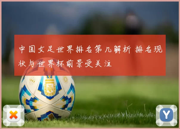 中国女足世界排名第几解析 排名现状与世界杯前景受关注