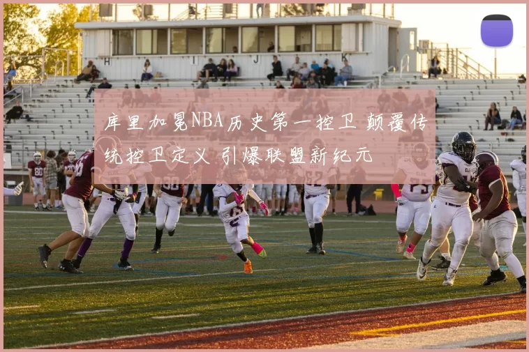库里加冕NBA历史第一控卫 颠覆传统控卫定义 引爆联盟新纪元
