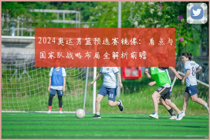 2024奥运男篮预选赛镜像：看点与国家队战略布局全解析前瞻
