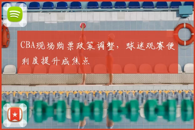 CBA现场购票政策调整，球迷观赛便利度提升成焦点