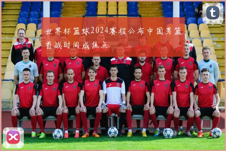 世界杯篮球2024赛程公布中国男篮首战时间成焦点