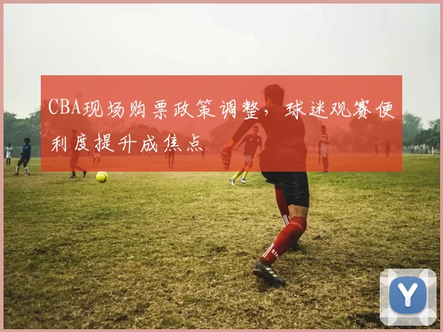 CBA现场购票政策调整，球迷观赛便利度提升成焦点
