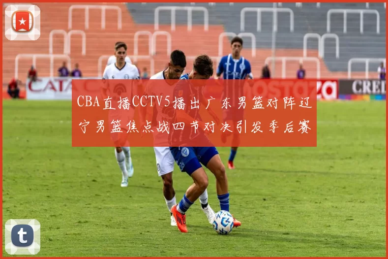 CBA直播CCTV5播出广东男篮对阵辽宁男篮焦点战四节对决引发季后赛关注