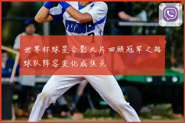 世界杯球星合影大片回顾冠军之路球队阵容变化成焦点