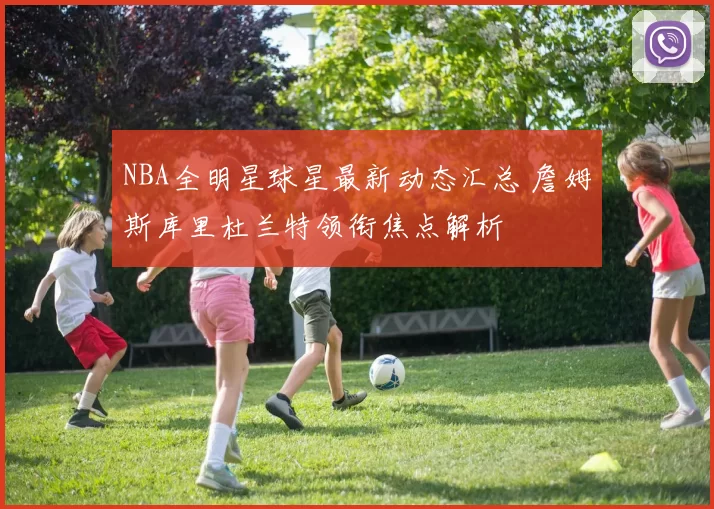 NBA全明星球星最新动态汇总 詹姆斯库里杜兰特领衔焦点解析