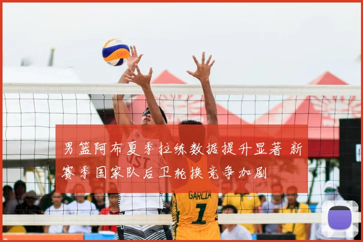 男篮阿布夏季拉练数据提升显著 新赛季国家队后卫轮换竞争加剧