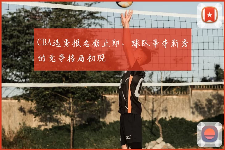 CBA选秀报名截止即，球队争夺新秀的竞争格局初现