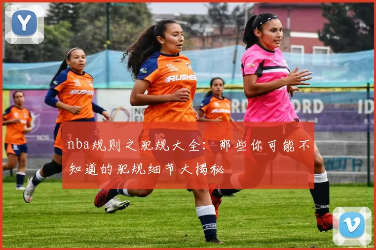 nba规则之犯规大全：那些你可能不知道的犯规细节大揭秘