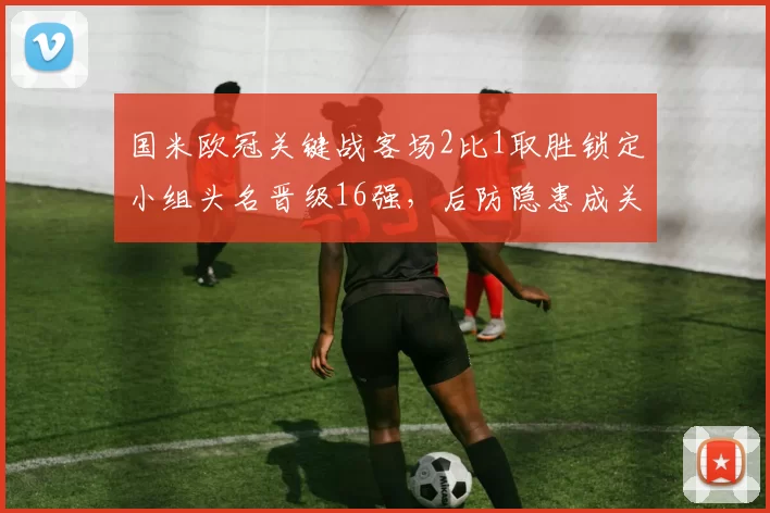 国米欧冠关键战客场2比1取胜锁定小组头名晋级16强，后防隐患成关注点