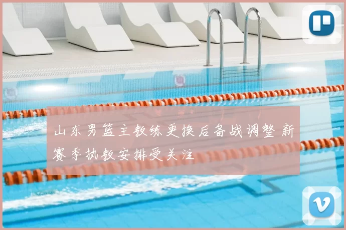山东男篮主教练更换后备战调整 新赛季执教安排受关注