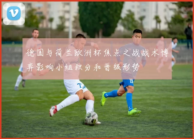 德国与荷兰欧洲杯焦点之战战术博弈影响小组积分和晋级形势