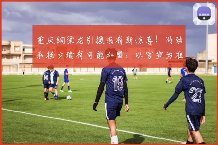 重庆铜梁龙引援或有新惊喜！冯劲和杨立瑜有可能加盟，以官宣为准