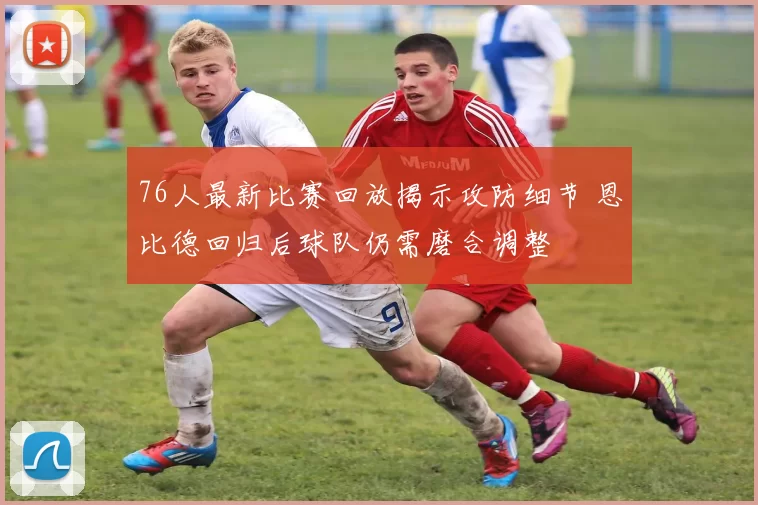 76人最新比赛回放揭示攻防细节 恩比德回归后球队仍需磨合调整