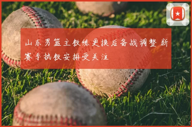 山东男篮主教练更换后备战调整 新赛季执教安排受关注