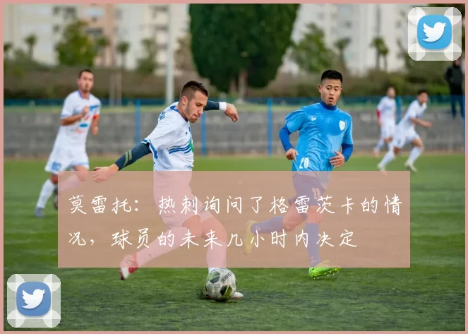 莫雷托：热刺询问了格雷茨卡的情况，球员的未来几小时内决定