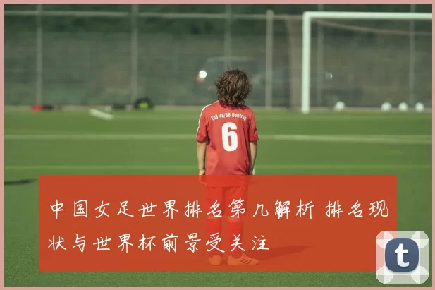 中国女足世界排名第几解析 排名现状与世界杯前景受关注