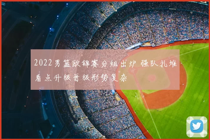 2022男篮欧锦赛分组出炉 强队扎堆看点升级晋级形势复杂