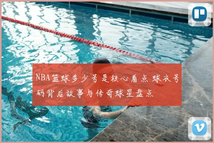 NBA篮球多少号是核心看点 球衣号码背后故事与传奇球星盘点
