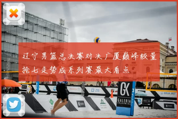 辽宁男篮总决赛对决广厦巅峰较量抢七走势成系列赛最大看点