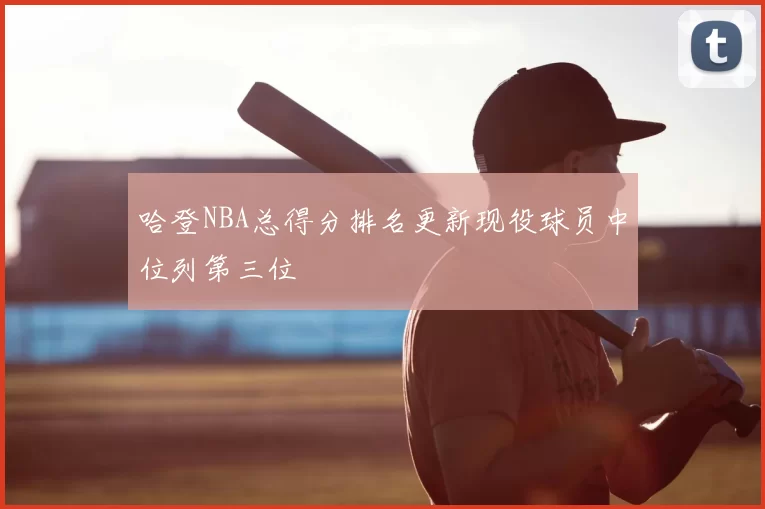 哈登NBA总得分排名更新现役球员中位列第三位