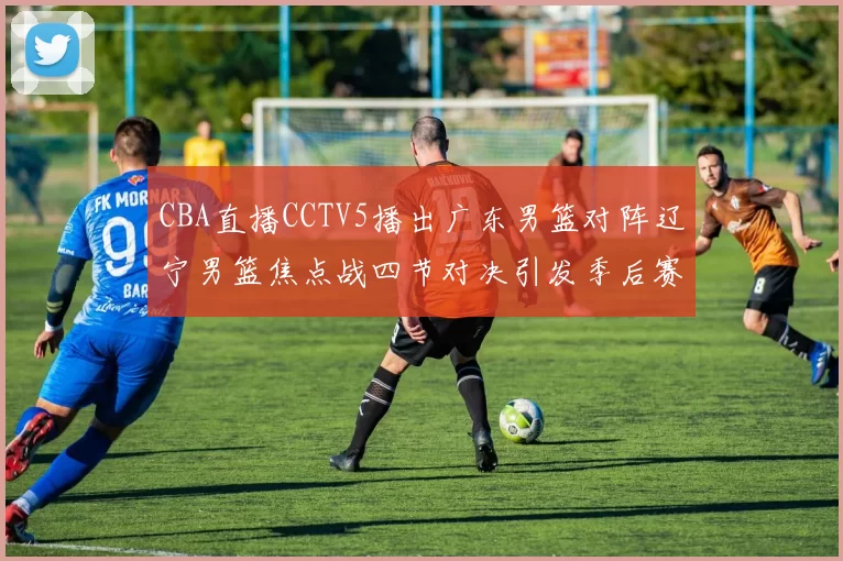 CBA直播CCTV5播出广东男篮对阵辽宁男篮焦点战四节对决引发季后赛关注