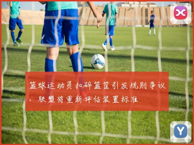 篮球运动员扣碎篮筐引发规则争议，联盟将重新评估装置标准