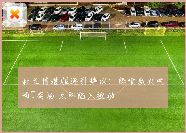 杜兰特遭驱逐引热议：怒喷裁判吃两T离场 太阳陷入被动