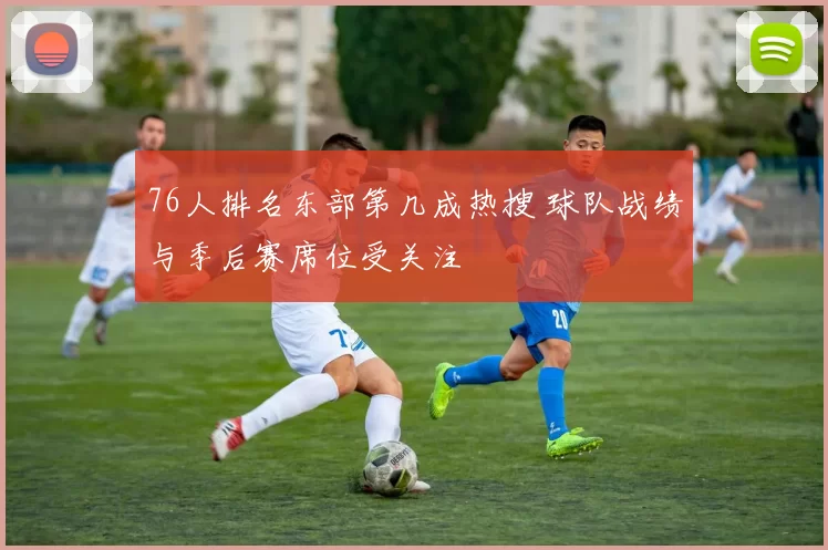 76人排名东部第几成热搜 球队战绩与季后赛席位受关注