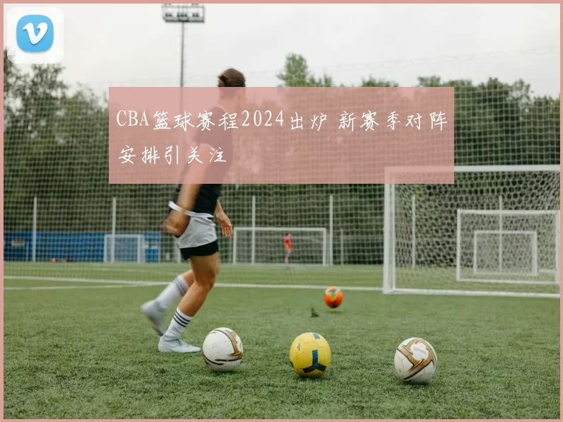 CBA篮球赛程2024出炉 新赛季对阵安排引关注