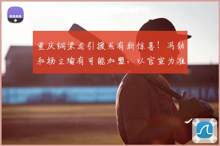 重庆铜梁龙引援或有新惊喜！冯劲和杨立瑜有可能加盟，以官宣为准