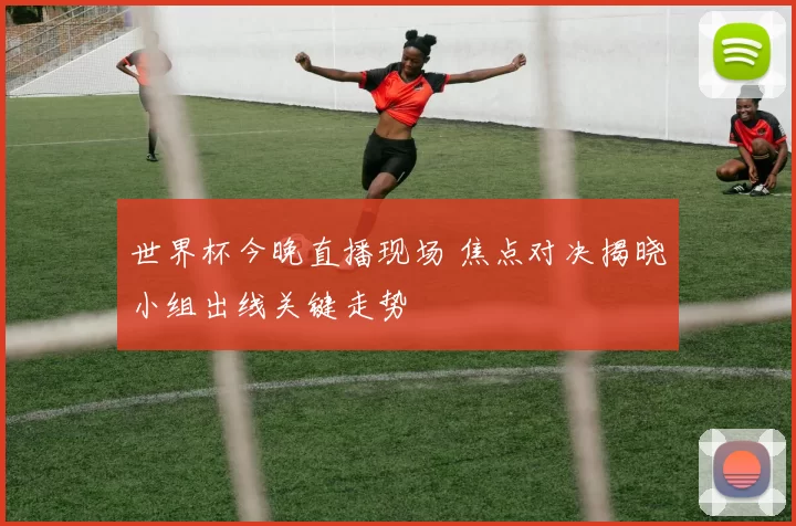 世界杯今晚直播现场 焦点对决揭晓小组出线关键走势