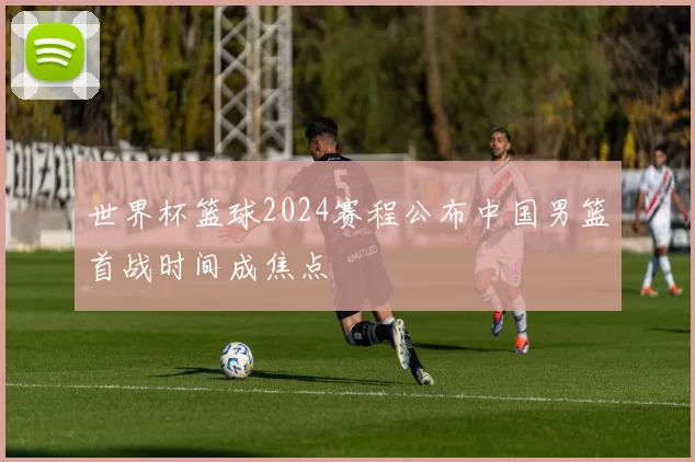 世界杯篮球2024赛程公布中国男篮首战时间成焦点