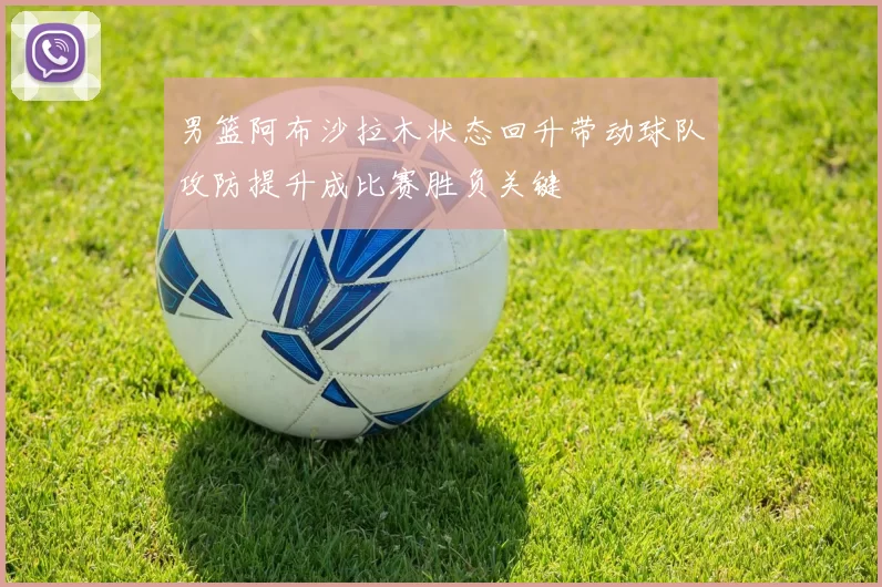 男篮阿布沙拉木状态回升带动球队攻防提升成比赛胜负关键