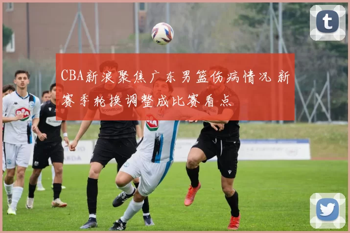 CBA新浪聚焦广东男篮伤病情况 新赛季轮换调整成比赛看点