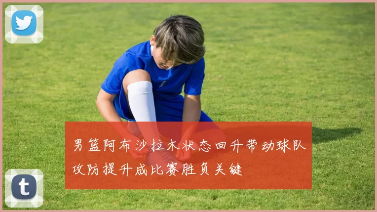 男篮阿布沙拉木状态回升带动球队攻防提升成比赛胜负关键