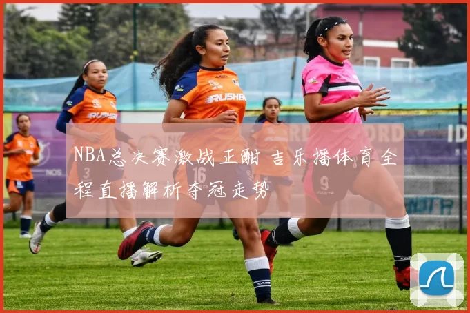 NBA总决赛激战正酣 吉乐播体育全程直播解析夺冠走势