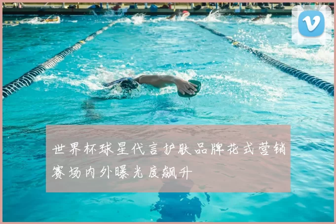 世界杯球星代言护肤品牌花式营销赛场内外曝光度飙升