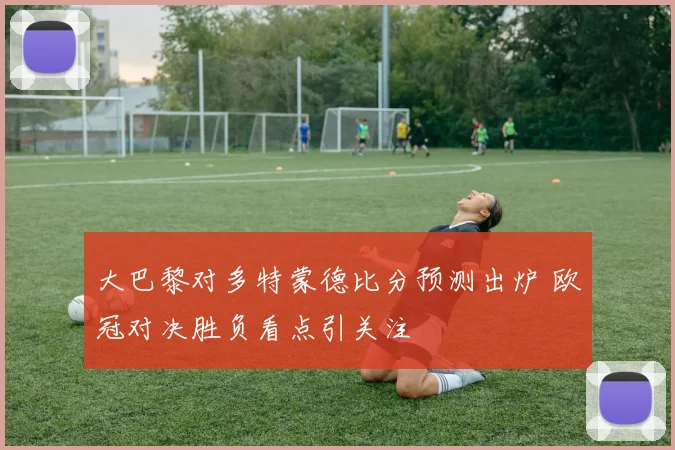 大巴黎对多特蒙德比分预测出炉 欧冠对决胜负看点引关注