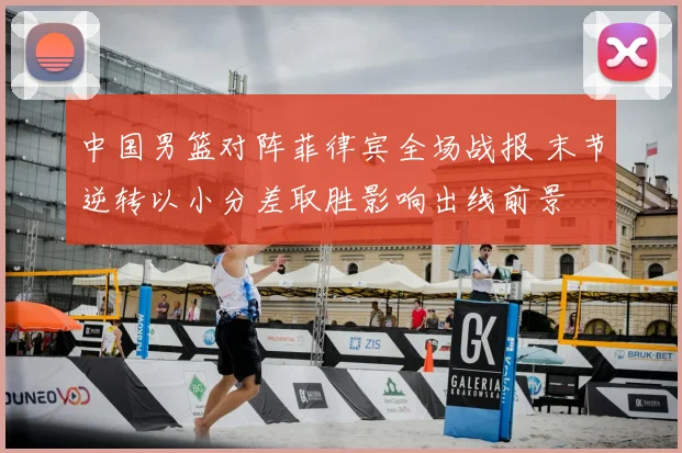 中国男篮对阵菲律宾全场战报 末节逆转以小分差取胜影响出线前景