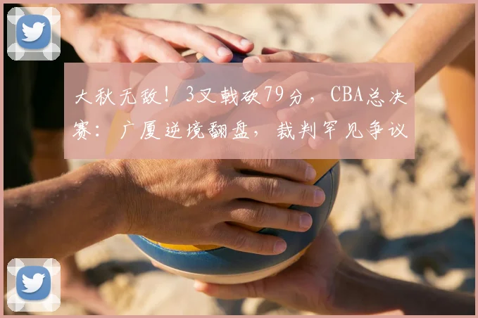 大秋无敌！3叉戟砍79分，CBA总决赛：广厦逆境翻盘，裁判罕见争议