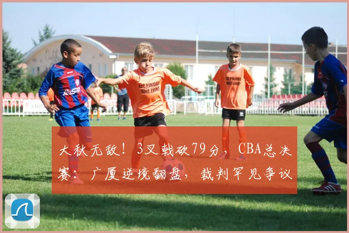 大秋无敌！3叉戟砍79分，CBA总决赛：广厦逆境翻盘，裁判罕见争议