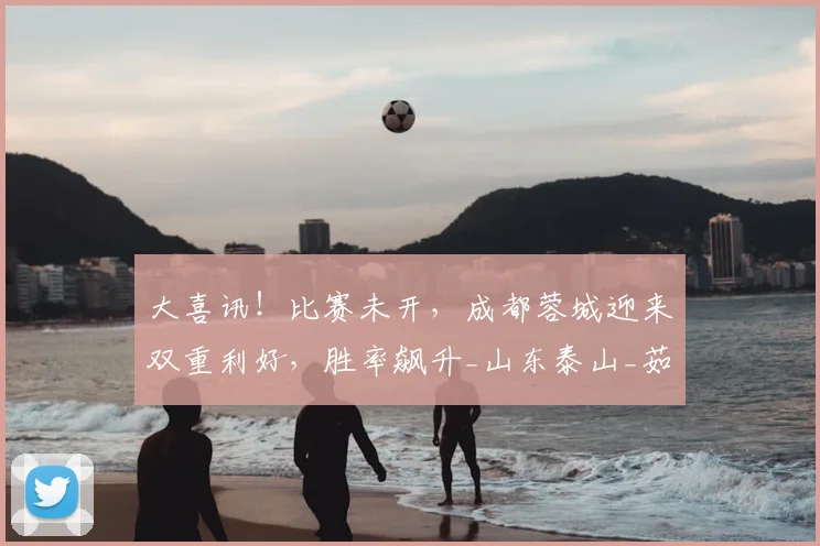 大喜讯！比赛未开，成都蓉城迎来双重利好，胜率飙升_山东泰山_茹萨_韦世豪