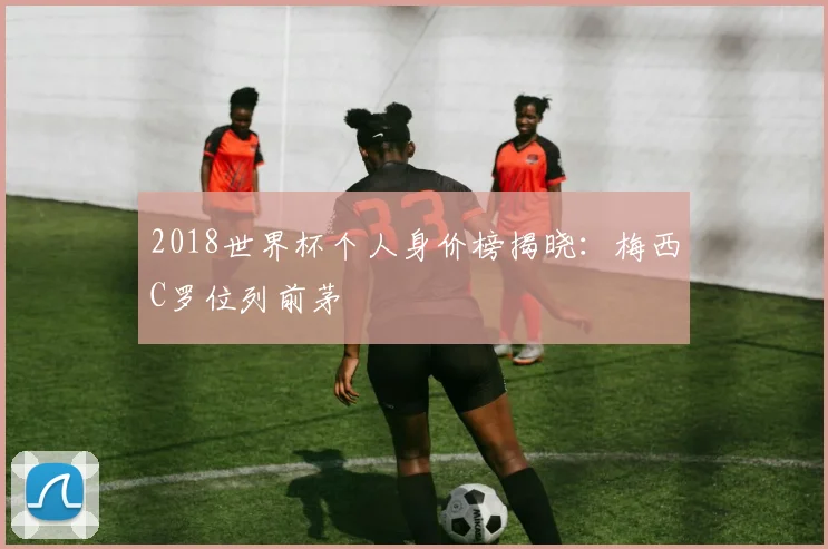 2018世界杯个人身价榜揭晓：梅西C罗位列前茅